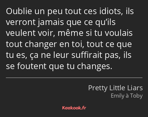 Oublie un peu tout ces idiots, ils verront jamais que ce qu’ils veulent voir, même si tu voulais…