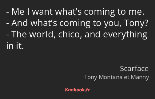 Me I want what’s coming to me. And what’s coming to you, Tony? The world, chico, and everything in…
