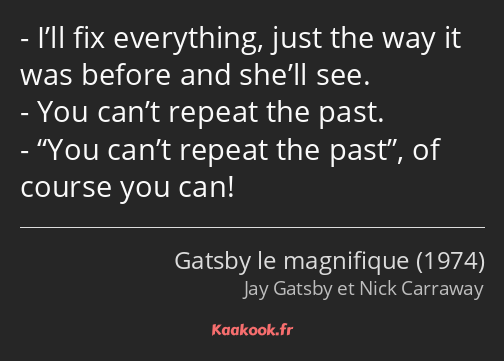I’ll fix everything, just the way it was before and she’ll see. You can’t repeat the past. You…