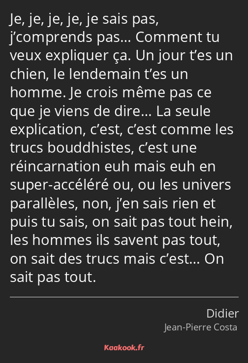 Je, je, je, je, je sais pas, j’comprends pas… Comment tu veux expliquer ça. Un jour t’es un chien…