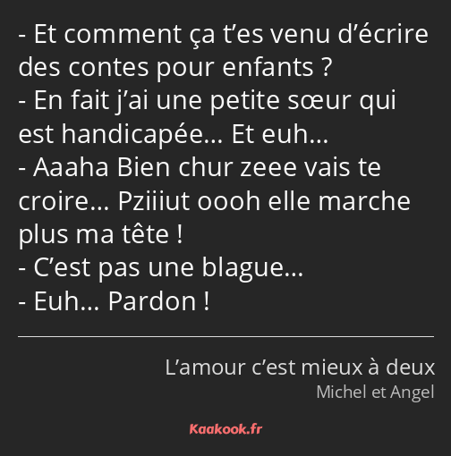 Et comment ça t’es venu d’écrire des contes pour enfants ? En fait j’ai une petite sœur qui est…