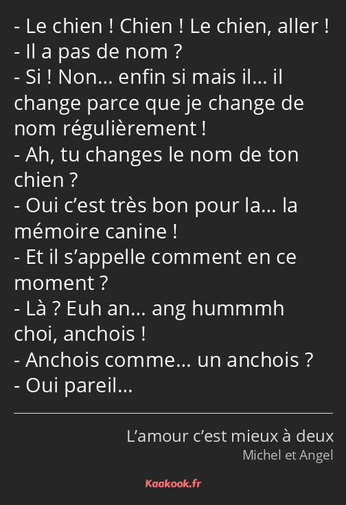 Le chien ! Chien ! Le chien, aller ! Il a pas de nom ? Si ! Non… enfin si mais il… il change parce…