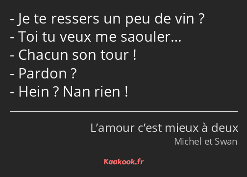 Je te ressers un peu de vin ? Toi tu veux me saouler… Chacun son tour ! Pardon ? Hein ? Nan rien !