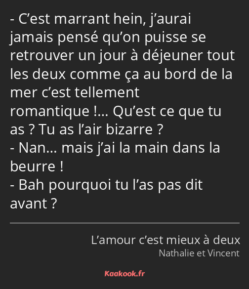 C’est marrant hein, j’aurai jamais pensé qu’on puisse se retrouver un jour à déjeuner tout les deux…