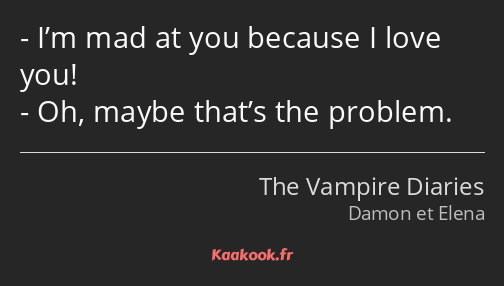 I’m mad at you because I love you! Oh, maybe that’s the problem.