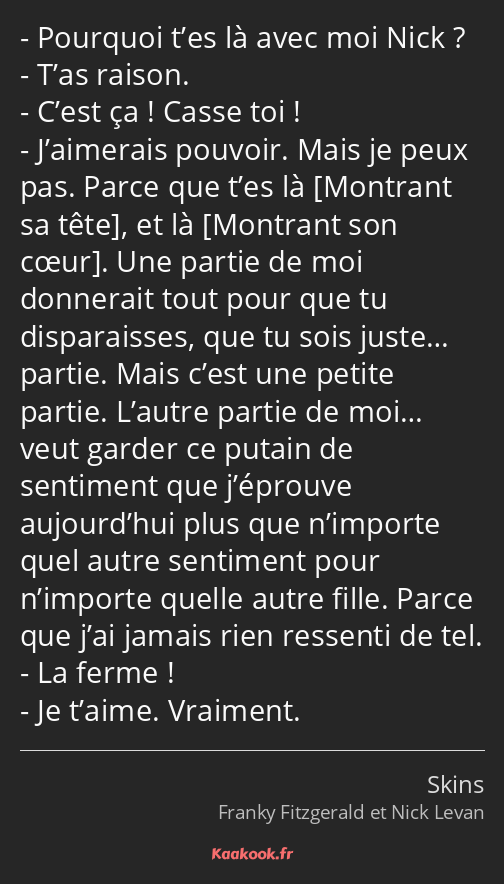 Pourquoi t’es là avec moi Nick ? T’as raison. C’est ça ! Casse toi ! J’aimerais pouvoir. Mais je…