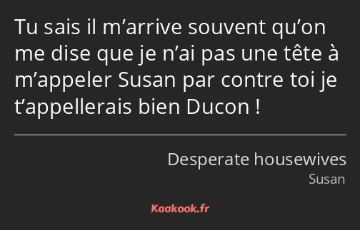 Tu sais il m’arrive souvent qu’on me dise que je n’ai pas une tête à m’appeler Susan par contre toi…