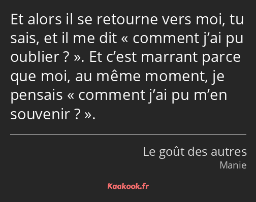 Et alors il se retourne vers moi, tu sais, et il me dit comment j’ai pu oublier ?. Et c’est marrant…