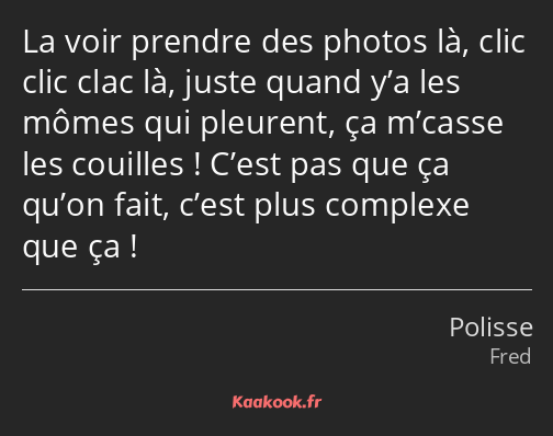 La voir prendre des photos là, clic clic clac là, juste quand y’a les mômes qui pleurent, ça…