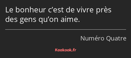 Le bonheur c’est de vivre près des gens qu’on aime.