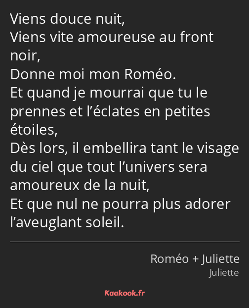 Viens douce nuit, Viens vite amoureuse au front noir, Donne moi mon Roméo. Et quand je mourrai que…