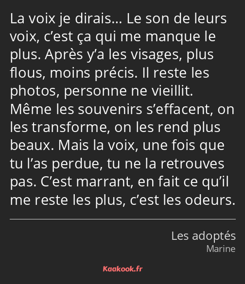 La voix je dirais… Le son de leurs voix, c’est ça qui me manque le plus. Après y’a les visages…