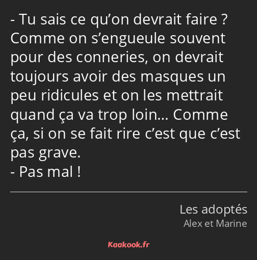 Tu sais ce qu’on devrait faire ? Comme on s’engueule souvent pour des conneries, on devrait…