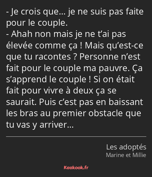 Je crois que… je ne suis pas faite pour le couple. Ahah non mais je ne t’ai pas élevée comme ça…