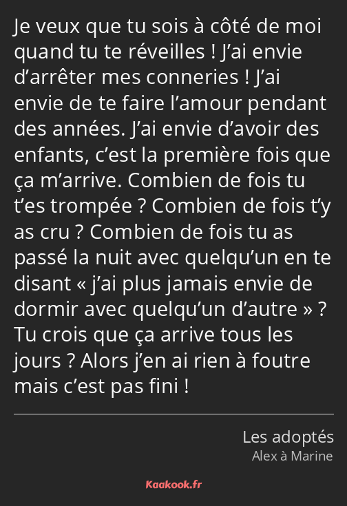 Je veux que tu sois à côté de moi quand tu te réveilles ! J’ai envie d’arrêter mes conneries ! J’ai…