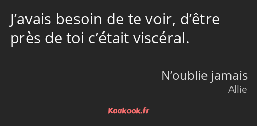 J’avais besoin de te voir, d’être près de toi c’était viscéral.