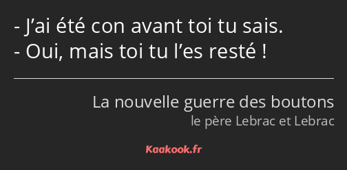 J’ai été con avant toi tu sais. Oui, mais toi tu l’es resté !