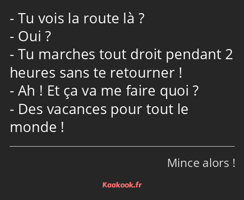 Tu vois la route là ? Oui ? Tu marches tout droit pendant 2 heures sans te retourner ! Ah ! Et ça…