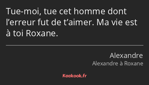 Tue-moi, tue cet homme dont l’erreur fut de t’aimer. Ma vie est à toi Roxane.