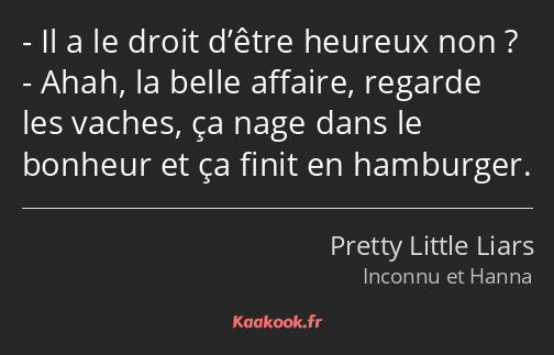 Il a le droit d’être heureux non ? Ahah, la belle affaire, regarde les vaches, ça nage dans le…