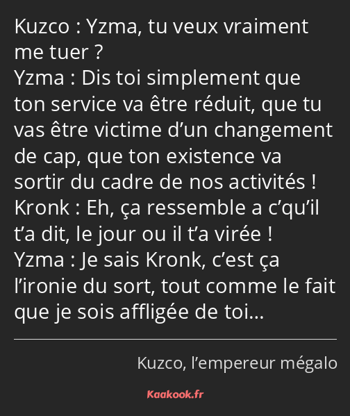 Yzma, tu veux vraiment me tuer ? Dis toi simplement que ton service va être réduit, que tu vas être…