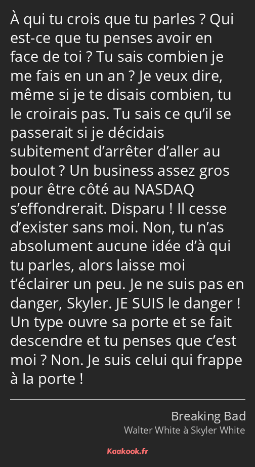 À qui tu crois que tu parles ? Qui est-ce que tu penses avoir en face de toi ? Tu sais combien je…