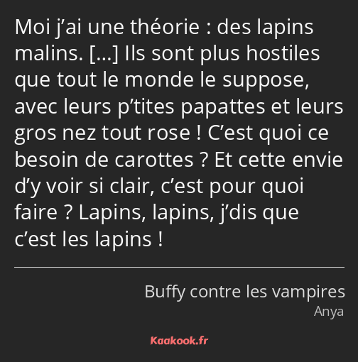 Moi j’ai une théorie : des lapins malins. Ils sont plus hostiles que tout le monde le suppose, avec…