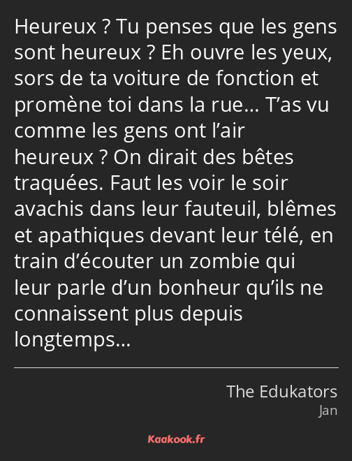 Heureux ? Tu penses que les gens sont heureux ? Eh ouvre les yeux, sors de ta voiture de fonction…