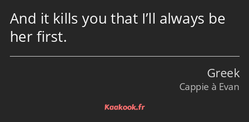 And it kills you that I’ll always be her first.