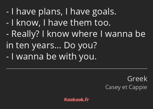 I have plans, I have goals. I know, I have them too. Really? I know where I wanna be in ten years……