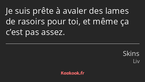 Je suis prête à avaler des lames de rasoirs pour toi, et même ça c’est pas assez.