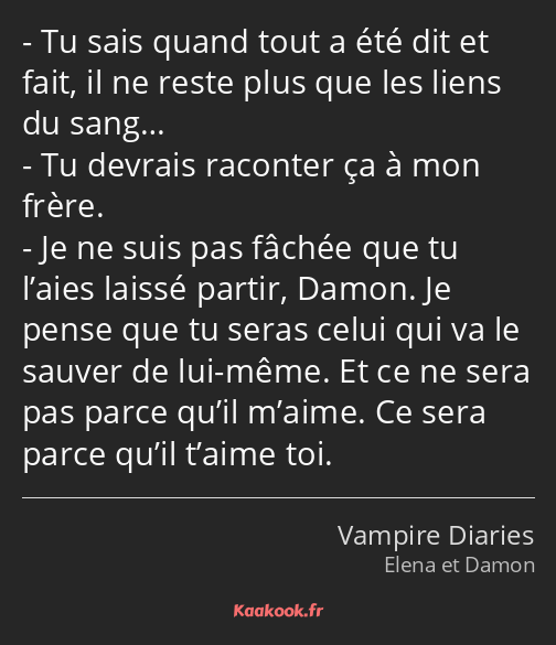 Tu sais quand tout a été dit et fait, il ne reste plus que les liens du sang… Tu devrais raconter…