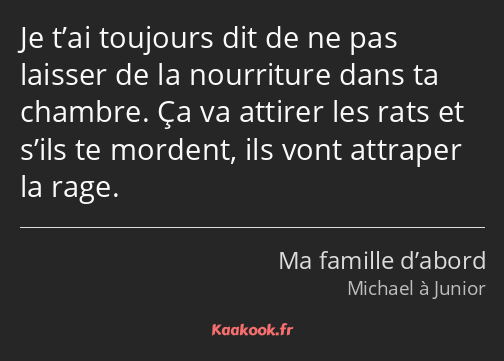 Je t’ai toujours dit de ne pas laisser de la nourriture dans ta chambre. Ça va attirer les rats et…