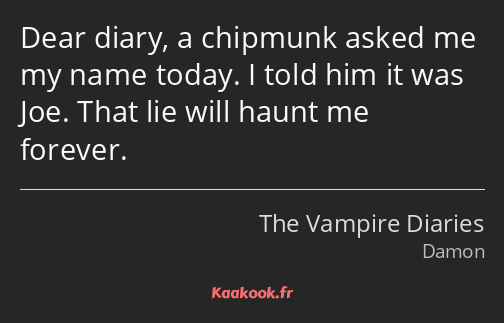 Dear diary, a chipmunk asked me my name today. I told him it was Joe. That lie will haunt me…