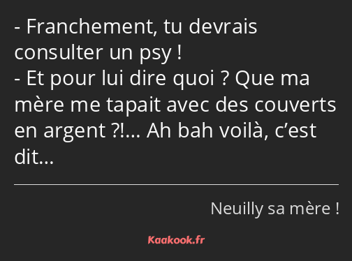 Franchement, tu devrais consulter un psy ! Et pour lui dire quoi ? Que ma mère me tapait avec des…