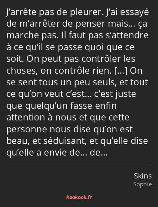 J’arrête pas de pleurer. J’ai essayé de m’arrêter de penser mais… ça marche pas. Il faut pas…