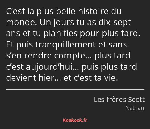 C’est la plus belle histoire du monde. Un jours tu as dix-sept ans et tu planifies pour plus tard…