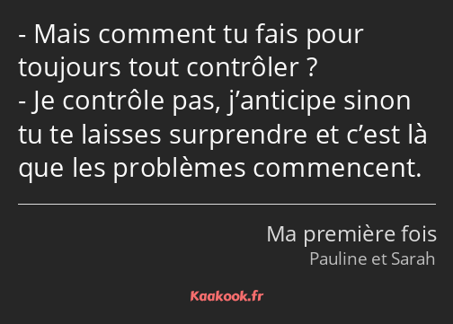 Mais comment tu fais pour toujours tout contrôler ? Je contrôle pas, j’anticipe sinon tu te laisses…