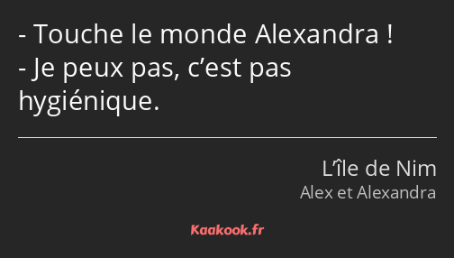 Touche le monde Alexandra ! Je peux pas, c’est pas hygiénique.