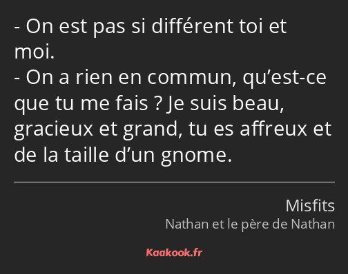 On est pas si différent toi et moi. On a rien en commun, qu’est-ce que tu me fais ? Je suis beau…