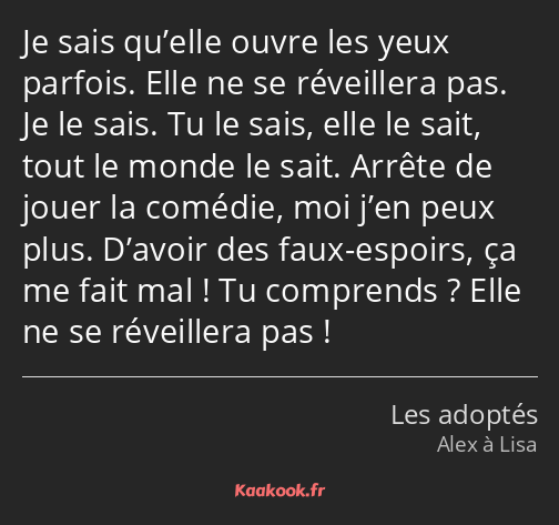 Je sais qu’elle ouvre les yeux parfois. Elle ne se réveillera pas. Je le sais. Tu le sais, elle le…