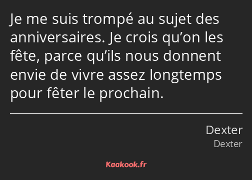 Je me suis trompé au sujet des anniversaires. Je crois qu’on les fête, parce qu’ils nous donnent…