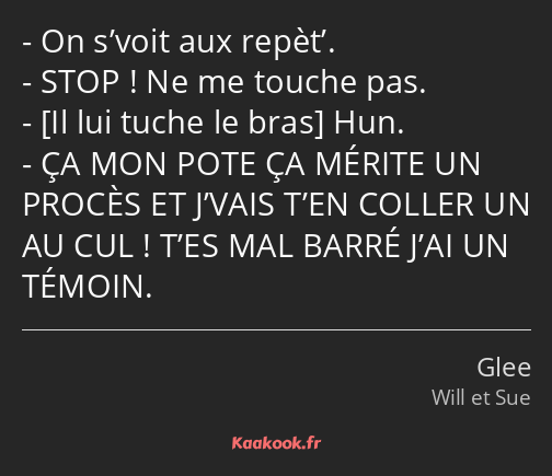 On s’voit aux repèt’. STOP ! Ne me touche pas. Hun. ÇA MON POTE ÇA MÉRITE UN PROCÈS ET J’VAIS T’EN…