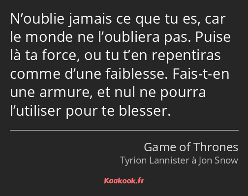 N’oublie jamais ce que tu es, car le monde ne l’oubliera pas. Puise là ta force, ou tu t’en…