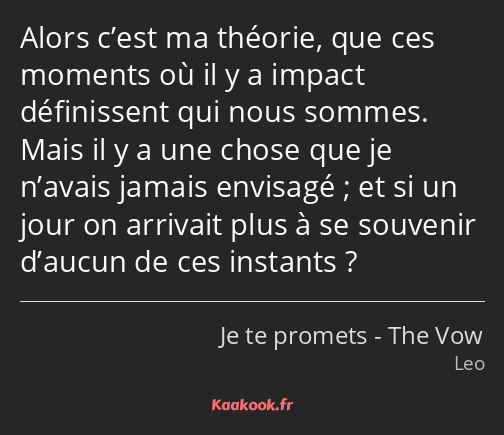 Alors c’est ma théorie, que ces moments où il y a impact définissent qui nous sommes. Mais il y a…