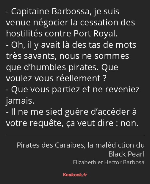 Capitaine Barbossa, je suis venue négocier la cessation des hostilités contre Port Royal. Oh, il y…