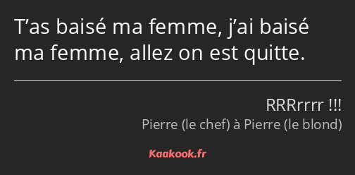 T’as baisé ma femme, j’ai baisé ma femme, allez on est quitte.