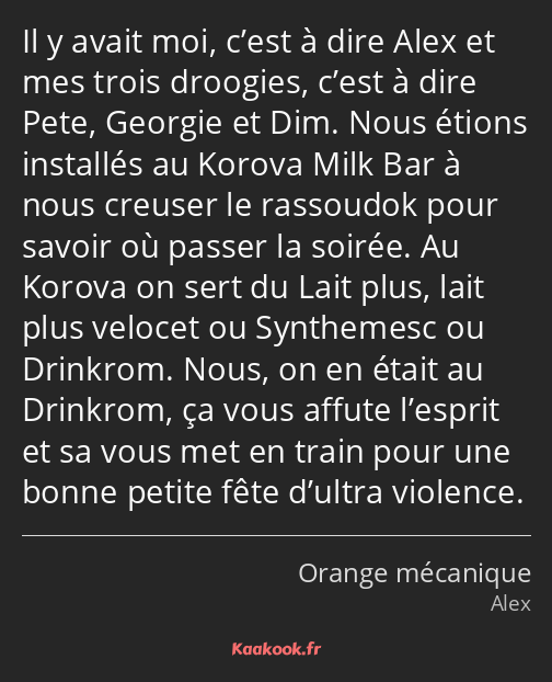 Il y avait moi, c’est à dire Alex et mes trois droogies, c’est à dire Pete, Georgie et Dim. Nous…