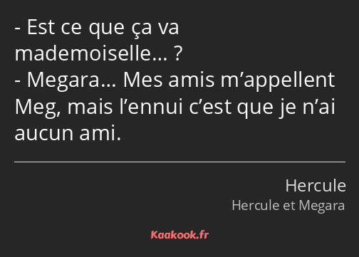 Est ce que ça va mademoiselle… ? Megara… Mes amis m’appellent Meg, mais l’ennui c’est que je n’ai…