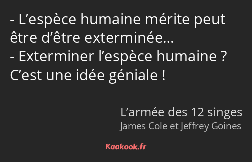 L’espèce humaine mérite peut être d’être exterminée… Exterminer l’espèce humaine ? C’est une idée…